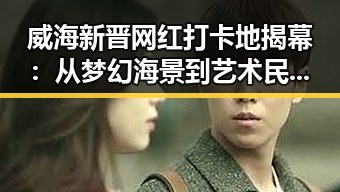 威海新晋网红打卡地揭幕：从梦幻海景到艺术民宿，背后隐藏的城市魅力